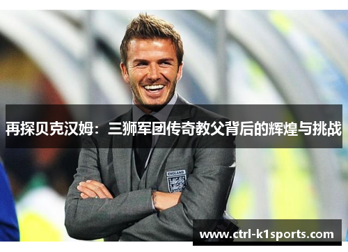 再探贝克汉姆:三狮军团传奇教父背后的辉煌与挑战 再探贝克汉姆:三狮军团传奇教父背后的辉煌与挑战