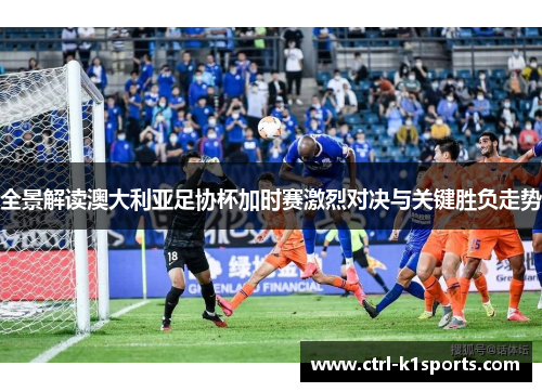 全景解读澳大利亚足协杯加时赛激烈对决与关键胜负走势 全景解读澳大利亚足协杯加时赛激烈对决与关键胜负走势