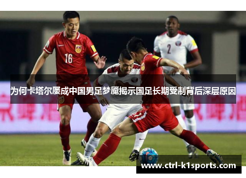 为何卡塔尔屡成中国男足梦魇揭示国足长期受制背后深层原因 为何卡塔尔屡成中国男足梦魇揭示国足长期受制背后深层原因