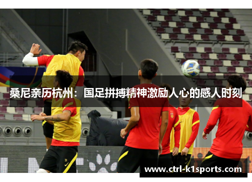 桑尼亲历杭州:国足拼搏精神激励人心的感人时刻 桑尼亲历杭州:国足拼搏精神激励人心的感人时刻