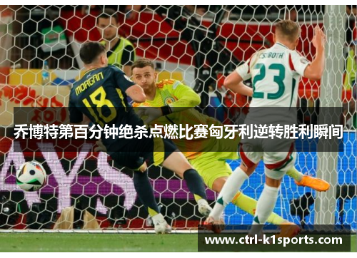 乔博特第百分钟绝杀点燃比赛匈牙利逆转胜利瞬间 乔博特第百分钟绝杀点燃比赛匈牙利逆转胜利瞬间